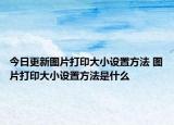 今日更新圖片打印大小設置方法 圖片打印大小設置方法是什么