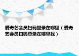 愛(ài)奇藝會(huì)員掃碼登錄在哪里（愛(ài)奇藝會(huì)員掃碼登錄在哪里找）