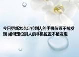 今日更新怎么定位別人的手機(jī)位置不被發(fā)現(xiàn) 如何定位別人的手機(jī)位置不被發(fā)現(xiàn)