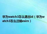 華為watch3怎么退出id（華為watch3怎么注銷esim）