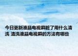 今日更新液晶電視屛臟了用什么清洗 清洗液晶電視屛的方法有哪些