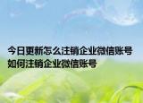 今日更新怎么注銷企業(yè)微信賬號 如何注銷企業(yè)微信賬號