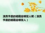 演員李晨的祖籍是哪里人呢（演員李晨的祖籍是哪里人）