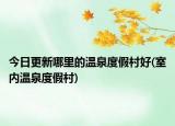 今日更新哪里的溫泉度假村好(室內(nèi)溫泉度假村)