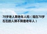 70歲老人算老年人嗎（現(xiàn)在70歲左右的人算不算是老年人）