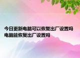 今日更新電腦可以恢復(fù)出廠設(shè)置嗎 電腦能恢復(fù)出廠設(shè)置嗎