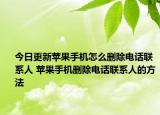 今日更新蘋果手機怎么刪除電話聯(lián)系人 蘋果手機刪除電話聯(lián)系人的方法