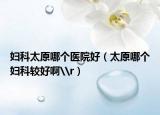 婦科太原哪個醫(yī)院好（太原哪個婦科較好啊\r）