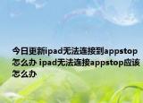 今日更新ipad無法連接到appstop怎么辦 ipad無法連接appstop應(yīng)該怎么辦