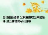 當(dāng)日最新消息 公積金提取出來的條件 這五種情況可以提取