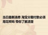 當(dāng)日最新消息 淘寶分期付款必須用花唄嗎 帶你了解清楚
