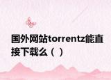國外網(wǎng)站torrentz能直接下載么（）