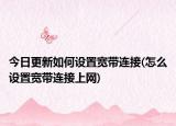今日更新如何設(shè)置寬帶連接(怎么設(shè)置寬帶連接上網(wǎng))