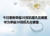 今日更新榮耀20耳機(jī)插孔在哪里 華為榮耀20耳機(jī)孔在哪里