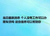 當(dāng)日最新消息 個人沒有工作可以辦理車貸嗎 這些信息可以幫到你