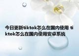 今日更新tiktok怎么在國內(nèi)使用 tiktok怎么在國內(nèi)使用安卓系統(tǒng)