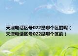 天津電話區(qū)號022是哪個區(qū)的呢（天津電話區(qū)號022是哪個區(qū)的）