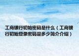 工商銀行初始密碼是什么（工商銀行初始登錄密碼是多少簡介介紹）