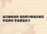 當(dāng)日最新消息 現(xiàn)在跨行取錢還要扣手續(xù)費(fèi)嗎 手續(xù)費(fèi)是多少