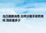 當(dāng)日最新消息 花唄分期手續(xù)費(fèi)高嗎 具體是多少