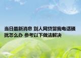 當(dāng)日最新消息 別人網(wǎng)貸留我電話騷擾怎么辦 參考以下做法解決