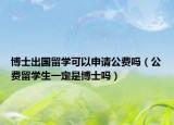 博士出國(guó)留學(xué)可以申請(qǐng)公費(fèi)嗎（公費(fèi)留學(xué)生一定是博士嗎）