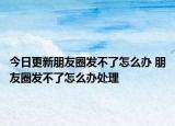 今日更新朋友圈發(fā)不了怎么辦 朋友圈發(fā)不了怎么辦處理