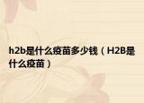 h2b是什么疫苗多少錢（H2B是什么疫苗）
