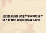當(dāng)日最新消息 房地產(chǎn)專家呼吁給年輕人降首付 必須照顧低收入階層