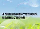 今日更新朋友圈刪除了可以恢復(fù)嗎 朋友圈刪除了能否恢復(fù)