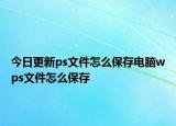 今日更新ps文件怎么保存電腦wps文件怎么保存