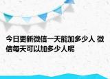 今日更新微信一天能加多少人 微信每天可以加多少人呢