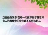 當(dāng)日最新消息 在湘一天健康碼忽黃忽綠 有人抱著母親的骨灰盒不知何去何從