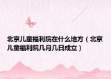 北京兒童福利院在什么地方（北京兒童福利院幾月幾日成立）