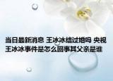 當(dāng)日最新消息 王冰冰結(jié)過婚嗎 央視王冰冰事件是怎么回事其父親是誰