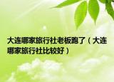 大連哪家旅行社老板跑了（大連哪家旅行社比較好）