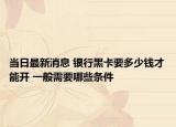 當(dāng)日最新消息 銀行黑卡要多少錢才能開 一般需要哪些條件