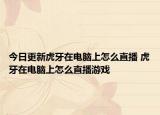 今日更新虎牙在電腦上怎么直播 虎牙在電腦上怎么直播游戲