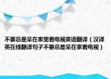 不要總是呆在家里看電視英語翻譯（漢譯英在線翻譯句子不要總是呆在家看電視）