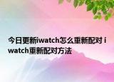 今日更新iwatch怎么重新配對 iwatch重新配對方法