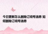 今日更新怎么刪除訂閱號消息 如何刪除訂閱號消息