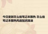 今日更新怎么給筆記本散熱 怎么給筆記本散熱風(fēng)扇加潤滑油
