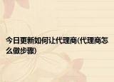 今日更新如何讓代理商(代理商怎么做步驟)