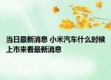 當(dāng)日最新消息 小米汽車什么時候上市來看最新消息