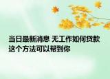 當(dāng)日最新消息 無(wú)工作如何貸款 這個(gè)方法可以幫到你