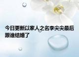 今日更新以家人之名李尖尖最后跟誰結(jié)婚了