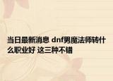 當(dāng)日最新消息 dnf男魔法師轉(zhuǎn)什么職業(yè)好 這三種不錯