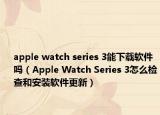 apple watch series 3能下載軟件嗎（Apple Watch Series 3怎么檢查和安裝軟件更新）