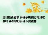 當(dāng)日最新消息 開(kāi)通手機(jī)銀行每月收費(fèi)嗎 手機(jī)銀行開(kāi)通不要錢(qián)的