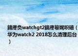 鍗庝負(fù)watchgt2鎬庝箞娓呮礂（華為watch2 2018怎么清理后臺(tái)）